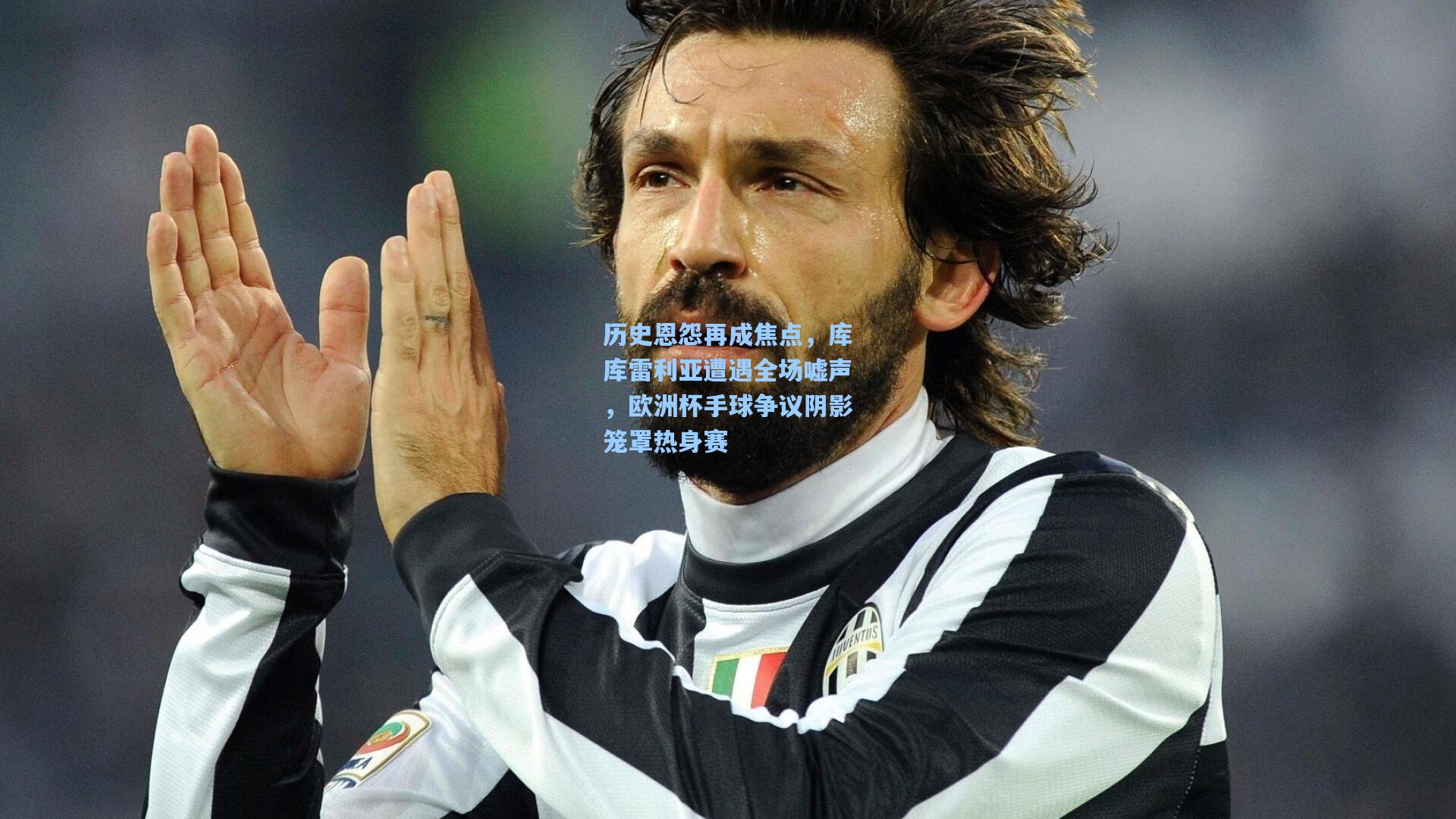 历史恩怨再成焦点，库库雷利亚遭遇全场嘘声，欧洲杯手球争议阴影笼罩热身赛